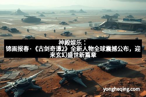 神殿娱乐：锦画报春·《古剑奇谭2》全新人物全球震撼公布，迎来玄幻盛世新篇章